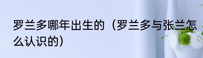 罗兰多哪年出生的（罗兰多与张兰怎么认识的）