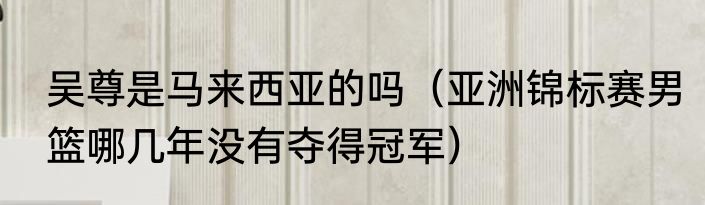 吴尊是马来西亚的吗（亚洲锦标赛男篮哪几年没有夺得冠军）
