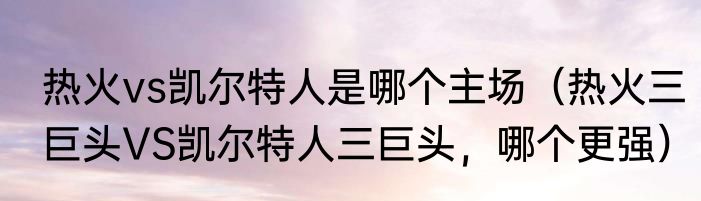 热火vs凯尔特人是哪个主场（热火三巨头VS凯尔特人三巨头，哪个更强）