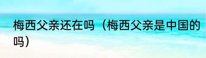 梅西父亲还在吗（梅西父亲是中国的吗）