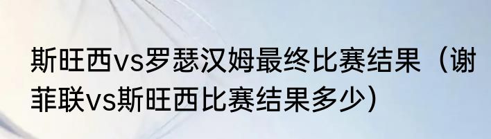 斯旺西vs罗瑟汉姆最终比赛结果（谢菲联vs斯旺西比赛结果多少）