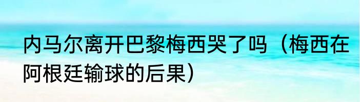 内马尔离开巴黎梅西哭了吗（梅西在阿根廷输球的后果）