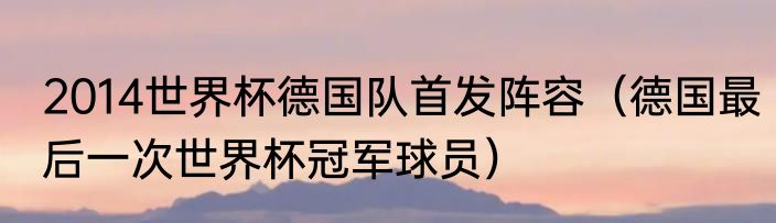 2014世界杯德国队首发阵容（德国最后一次世界杯冠军球员）