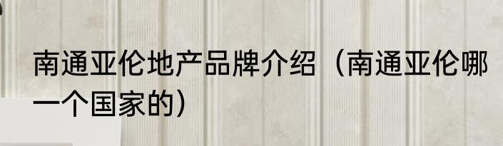 南通亚伦地产品牌介绍（南通亚伦哪一个国家的）