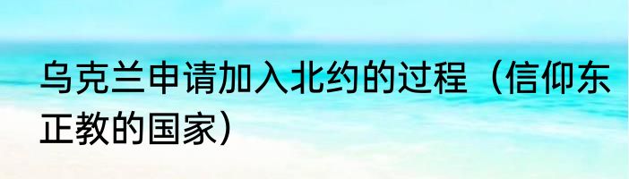 乌克兰申请加入北约的过程（信仰东正教的国家）