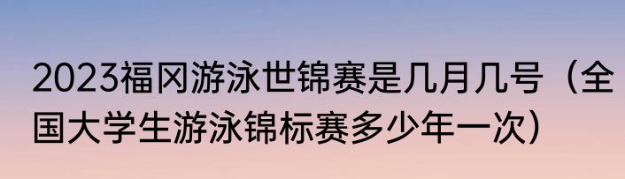 2023福冈游泳世锦赛是几月几号（全国大学生游泳锦标赛多少年一次）