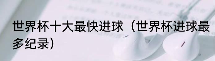世界杯十大最快进球（世界杯进球最多纪录）