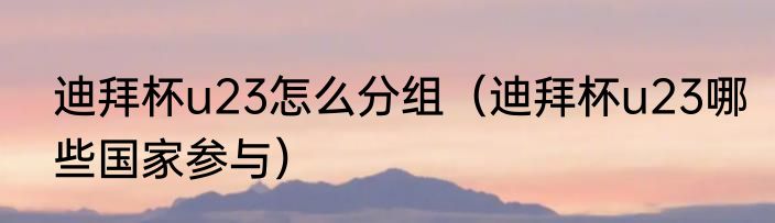 迪拜杯u23怎么分组（迪拜杯u23哪些国家参与）