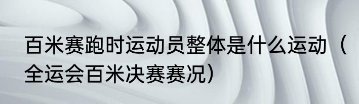 百米赛跑时运动员整体是什么运动（全运会百米决赛赛况）
