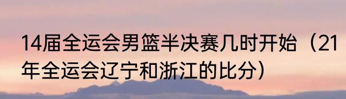 14届全运会男篮半决赛几时开始（21年全运会辽宁和浙江的比分）