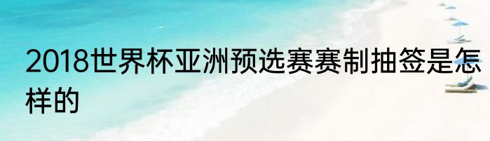 2018世界杯亚洲预选赛赛制抽签是怎样的