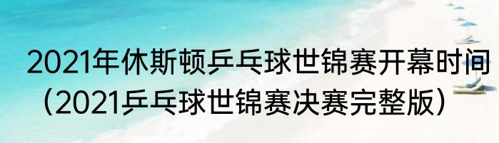 2021年休斯顿乒乓球世锦赛开幕时间（2021乒乓球世锦赛决赛完整版）