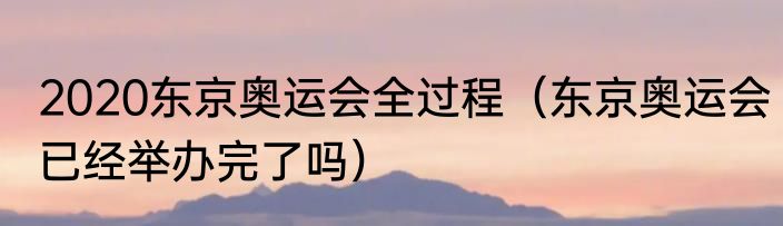 2020东京奥运会全过程（东京奥运会已经举办完了吗）