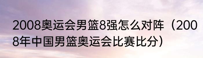 2008奥运会男篮8强怎么对阵（2008年中国男篮奥运会比赛比分）
