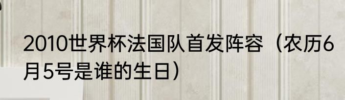 2010世界杯法国队首发阵容（农历6月5号是谁的生日）