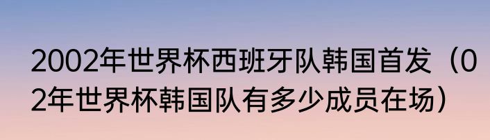 2002年世界杯西班牙队韩国首发（02年世界杯韩国队有多少成员在场）