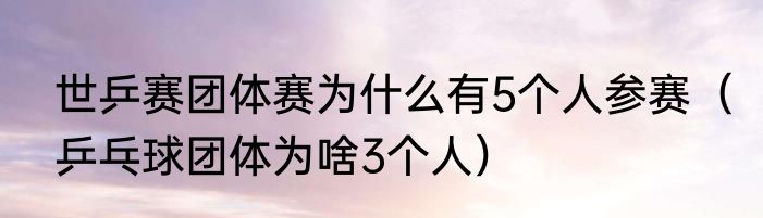 世乒赛团体赛为什么有5个人参赛（乒乓球团体为啥3个人）