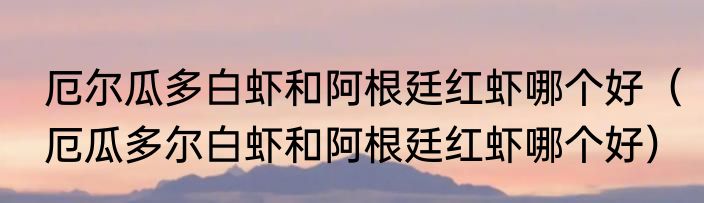 厄尔瓜多白虾和阿根廷红虾哪个好（厄瓜多尔白虾和阿根廷红虾哪个好）
