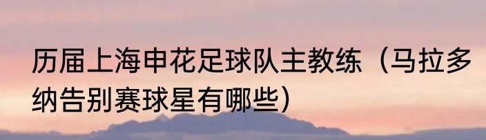 历届上海申花足球队主教练（马拉多纳告别赛球星有哪些）