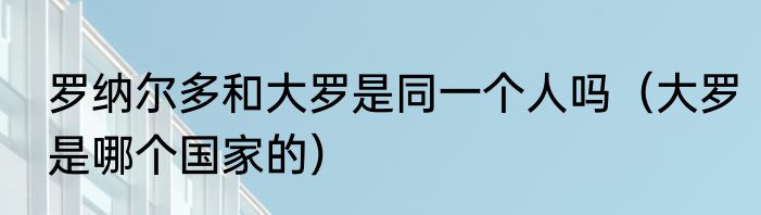罗纳尔多和大罗是同一个人吗（大罗是哪个国家的）