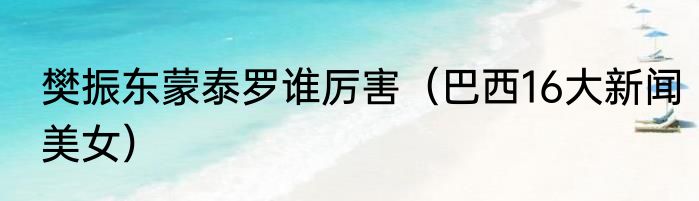 樊振东蒙泰罗谁厉害（巴西16大新闻美女）