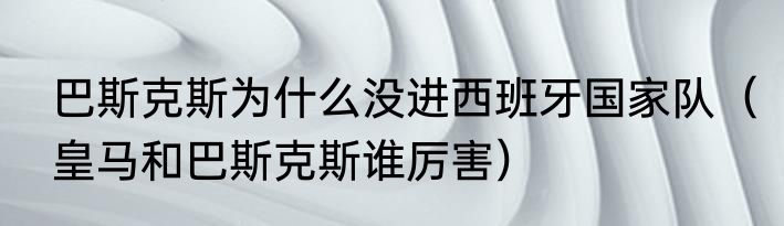 巴斯克斯为什么没进西班牙国家队（皇马和巴斯克斯谁厉害）