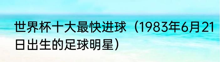世界杯十大最快进球（1983年6月21日出生的足球明星）