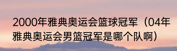 2000年雅典奥运会篮球冠军（04年雅典奥运会男篮冠军是哪个队啊）