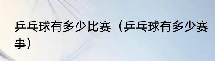 乒乓球有多少比赛（乒乓球有多少赛事）