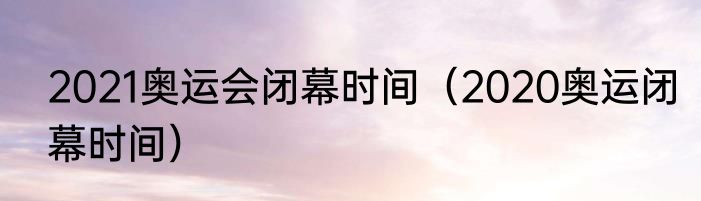 2021奥运会闭幕时间（2020奥运闭幕时间）
