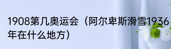 1908第几奥运会（阿尔卑斯滑雪1936年在什么地方）