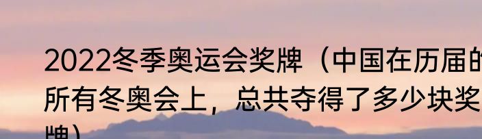 2022冬季奥运会奖牌（中国在历届的所有冬奥会上，总共夺得了多少块奖牌）