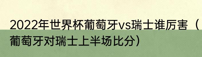 2022年世界杯葡萄牙vs瑞士谁厉害（葡萄牙对瑞士上半场比分）