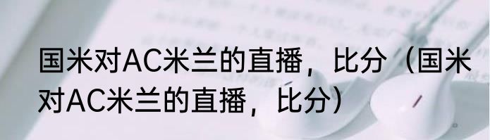 国米对AC米兰的直播，比分（国米对AC米兰的直播，比分）