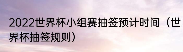 2022世界杯小组赛抽签预计时间（世界杯抽签规则）