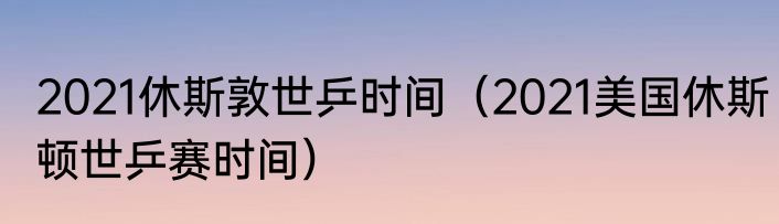 2021休斯敦世乒时间（2021美国休斯顿世乒赛时间）