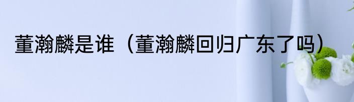 董瀚麟是谁（董瀚麟回归广东了吗）