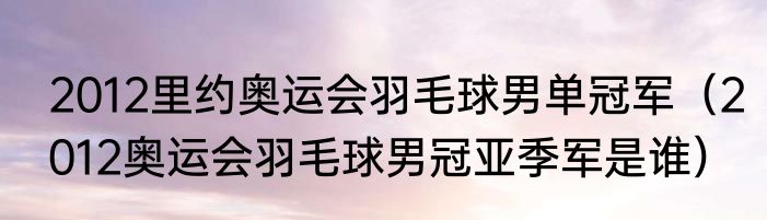 2012里约奥运会羽毛球男单冠军（2012奥运会羽毛球男冠亚季军是谁）