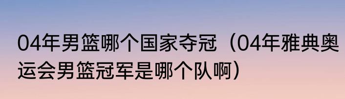 04年男篮哪个国家夺冠（04年雅典奥运会男篮冠军是哪个队啊）