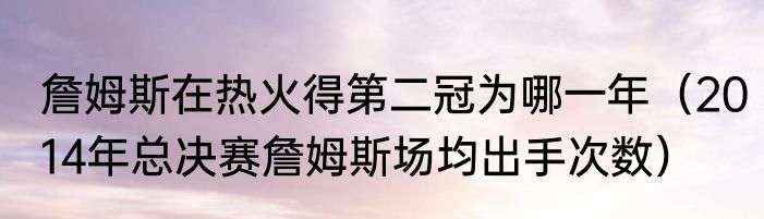 詹姆斯在热火得第二冠为哪一年（2014年总决赛詹姆斯场均出手次数）