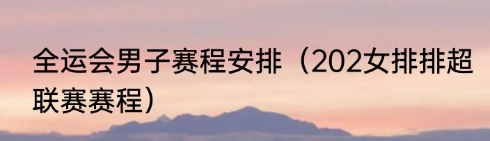 全运会男子赛程安排（202女排排超联赛赛程）
