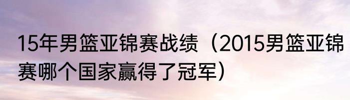 15年男篮亚锦赛战绩（2015男篮亚锦赛哪个国家赢得了冠军）