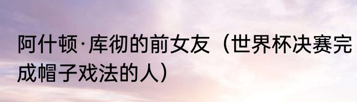阿什顿·库彻的前女友（世界杯决赛完成帽子戏法的人）