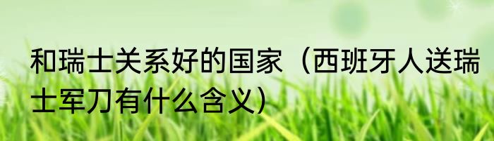 和瑞士关系好的国家（西班牙人送瑞士军刀有什么含义）