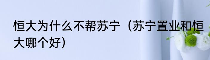 恒大为什么不帮苏宁（苏宁置业和恒大哪个好）