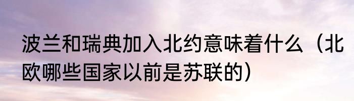 波兰和瑞典加入北约意味着什么（北欧哪些国家以前是苏联的）