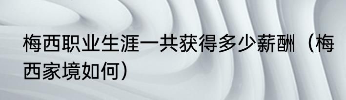 梅西职业生涯一共获得多少薪酬（梅西家境如何）