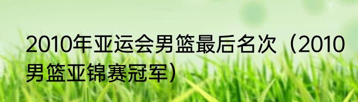 2010年亚运会男篮最后名次（2010男篮亚锦赛冠军）