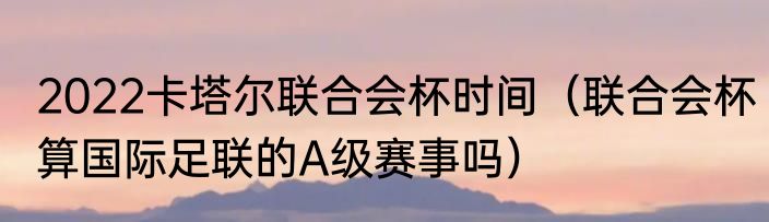 2022卡塔尔联合会杯时间（联合会杯算国际足联的A级赛事吗）