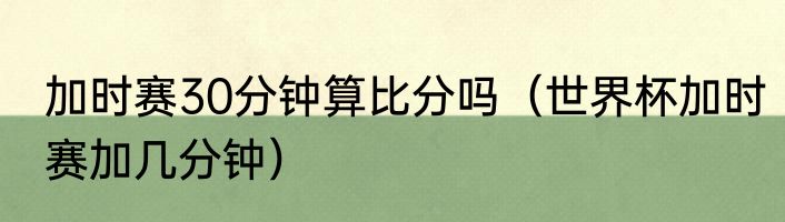 加时赛30分钟算比分吗（世界杯加时赛加几分钟）